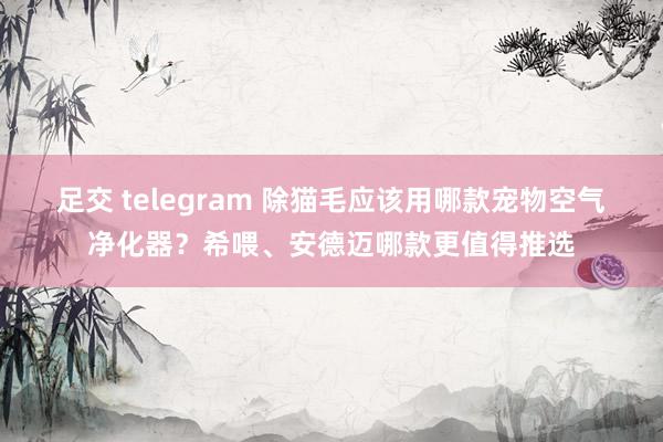 足交 telegram 除猫毛应该用哪款宠物空气净化器？希喂、安德迈哪款更值得推选