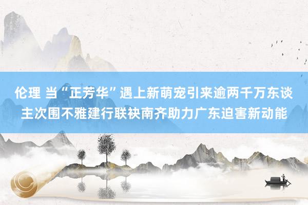 伦理 当“正芳华”遇上新萌宠引来逾两千万东谈主次围不雅建行联袂南齐助力广东迫害新动能