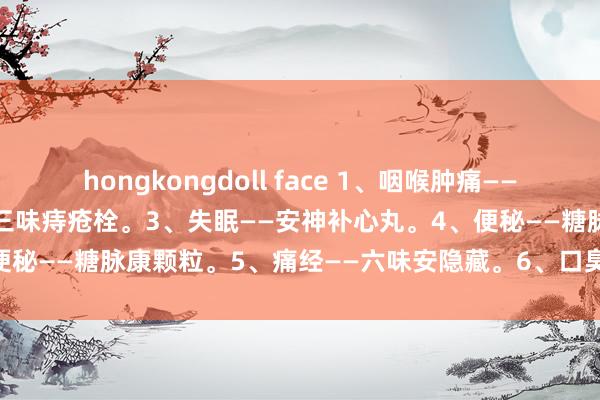 hongkongdoll face 1、咽喉肿痛——银翘感冒胶囊。2、痔疮——三味痔疮栓。3、失眠——安神补心丸。4、便秘——糖脉康颗粒。5、痛经——六味安隐藏。6、口臭——龙胆泻肝丸。