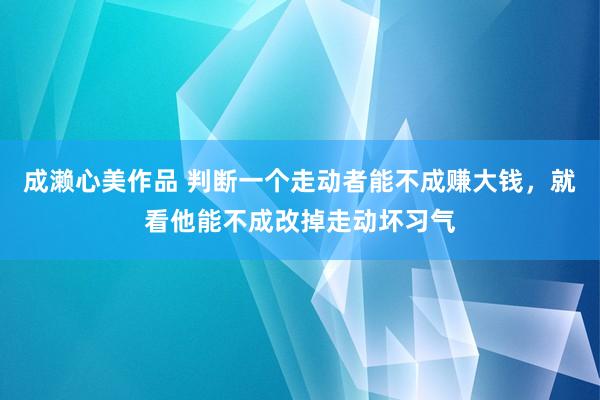 成濑心美作品 判断一个走动者能不成赚大钱，就看他能不成改掉走动坏习气