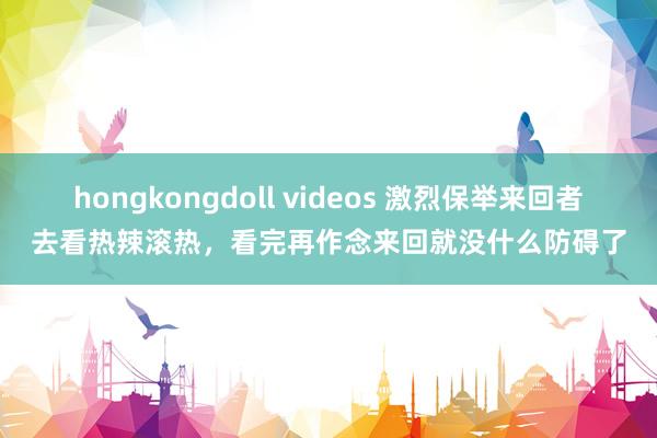 hongkongdoll videos 激烈保举来回者去看热辣滚热，看完再作念来回就没什么防碍了