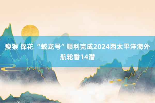 瘦猴 探花 “蛟龙号”顺利完成2024西太平洋海外航轮番14潜