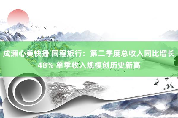 成濑心美快播 同程旅行：第二季度总收入同比增长48% 单季收入规模创历史新高