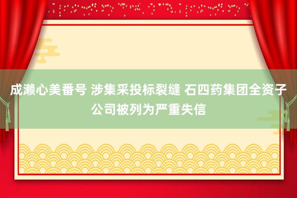 成濑心美番号 涉集采投标裂缝 石四药集团全资子公司被列为严重失信