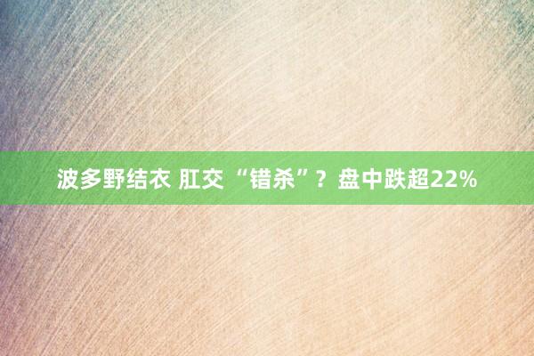 波多野结衣 肛交 “错杀”？盘中跌超22%