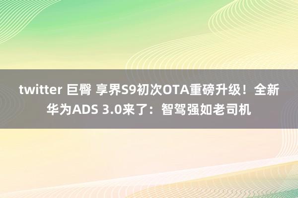 twitter 巨臀 享界S9初次OTA重磅升级！全新华为ADS 3.0来了：智驾强如老司机