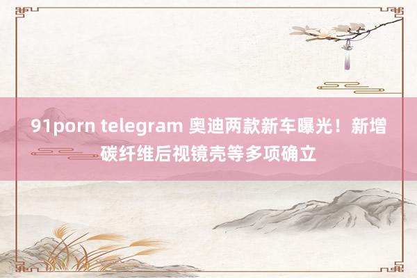 91porn telegram 奥迪两款新车曝光！新增碳纤维后视镜壳等多项确立