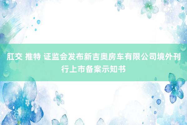 肛交 推特 证监会发布新吉奥房车有限公司境外刊行上市备案示知书