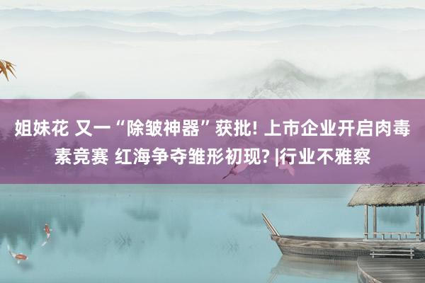 姐妹花 又一“除皱神器”获批! 上市企业开启肉毒素竞赛 红海争夺雏形初现? |行业不雅察