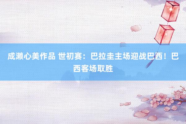 成濑心美作品 世初赛：巴拉圭主场迎战巴西！巴西客场取胜