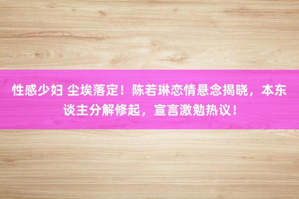 性感少妇 尘埃落定！陈若琳恋情悬念揭晓，本东谈主分解修起，宣言激勉热议！