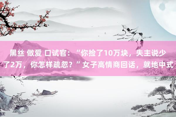 黑丝 做爱 口试官：“你捡了10万块，失主说少了2万，你怎样疏忽？”女子高情商回话，就地中式