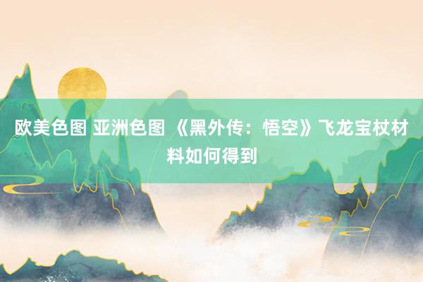 欧美色图 亚洲色图 《黑外传：悟空》飞龙宝杖材料如何得到