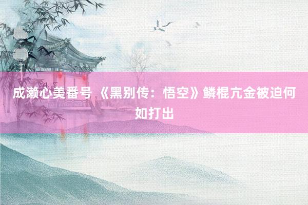 成濑心美番号 《黑别传：悟空》鳞棍亢金被迫何如打出