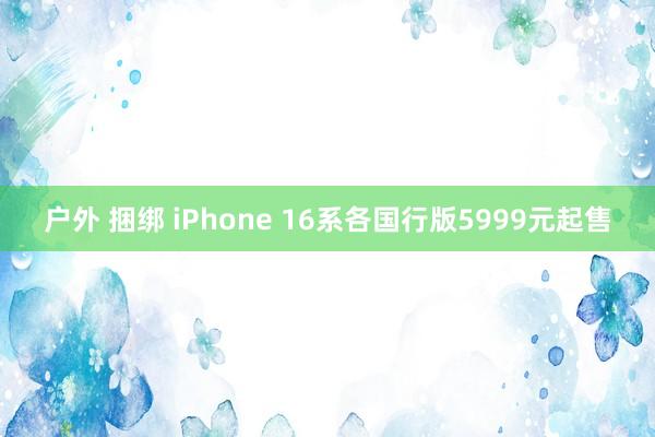 户外 捆绑 iPhone 16系各国行版5999元起售