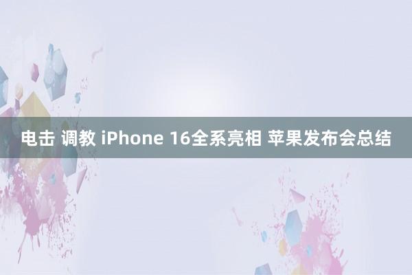 电击 调教 iPhone 16全系亮相 苹果发布会总结