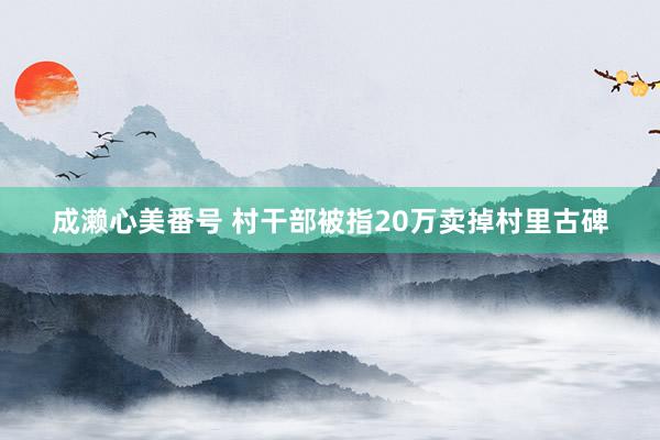 成濑心美番号 村干部被指20万卖掉村里古碑