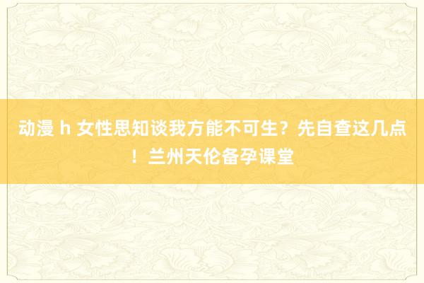 动漫 h 女性思知谈我方能不可生？先自查这几点！兰州天伦备孕课堂