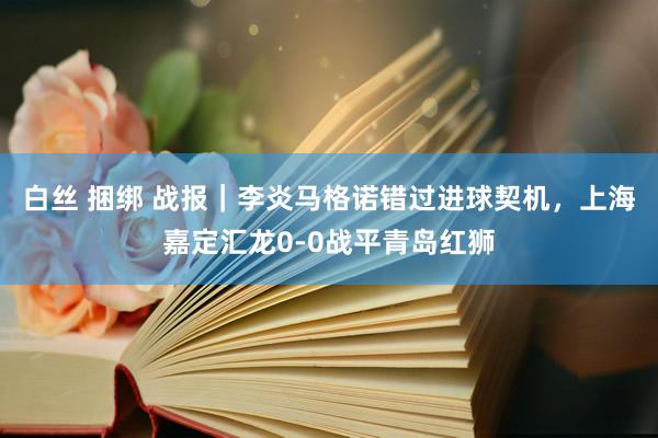 白丝 捆绑 战报｜李炎马格诺错过进球契机，上海嘉定汇龙0-0战平青岛红狮