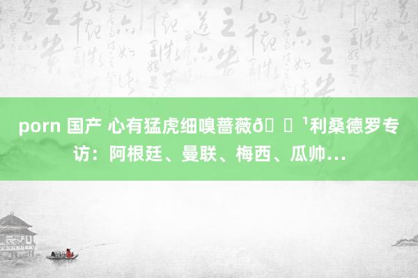 porn 国产 心有猛虎细嗅蔷薇🌹利桑德罗专访：阿根廷、曼联、梅西、瓜帅…