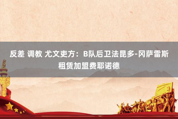 反差 调教 尤文吏方：B队后卫法昆多-冈萨雷斯租赁加盟费耶诺德