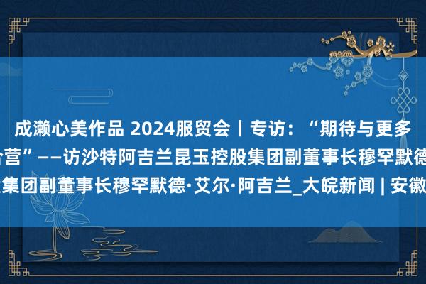 成濑心美作品 2024服贸会丨专访：“期待与更多中国贸易伙伴竖立永久合营”——访沙特阿吉兰昆玉控股集团副董事长穆罕默德·艾尔·阿吉兰_大皖新闻 | 安徽网