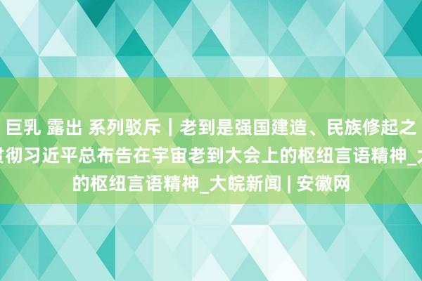 巨乳 露出 系列驳斥｜老到是强国建造、民族修起之基—— 一论学习贯彻习近平总布告在宇宙老到大会上的枢纽言语精神_大皖新闻 | 安徽网