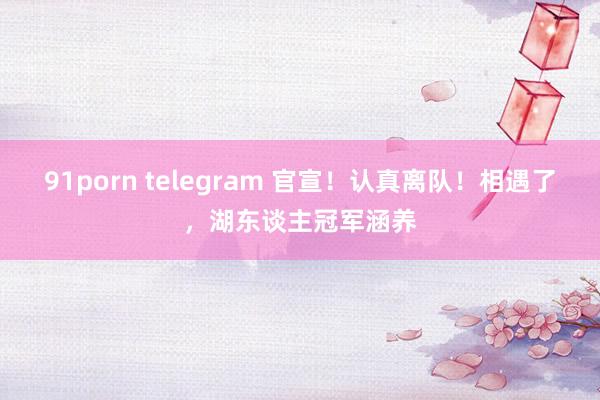 91porn telegram 官宣！认真离队！相遇了，湖东谈主冠军涵养