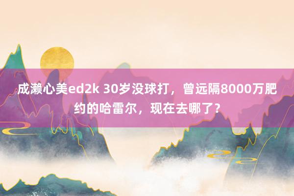 成濑心美ed2k 30岁没球打，曾远隔8000万肥约的哈雷尔，现在去哪了？