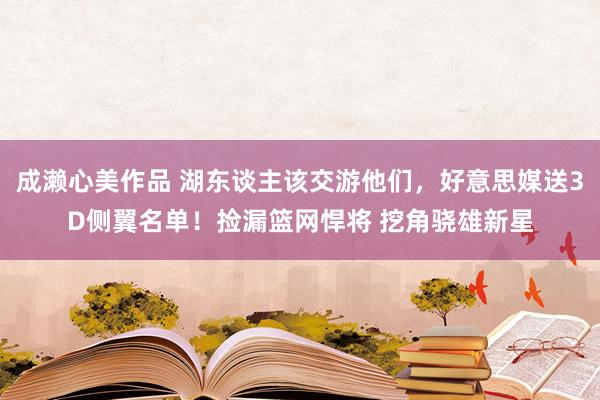 成濑心美作品 湖东谈主该交游他们，好意思媒送3D侧翼名单！捡漏篮网悍将 挖角骁雄新星