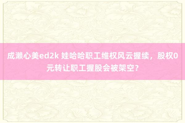 成濑心美ed2k 娃哈哈职工维权风云握续，股权0元转让职工握股会被架空？