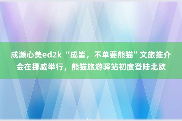 成濑心美ed2k “成皆，不单要熊猫”文旅推介会在挪威举行，熊猫旅游驿站初度登陆北欧