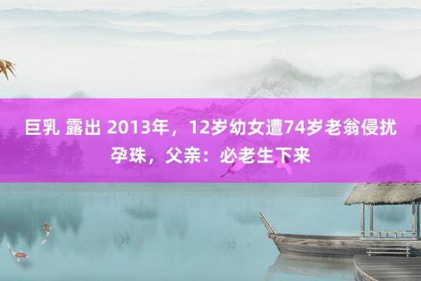 巨乳 露出 2013年，12岁幼女遭74岁老翁侵扰孕珠，父亲：必老生下来