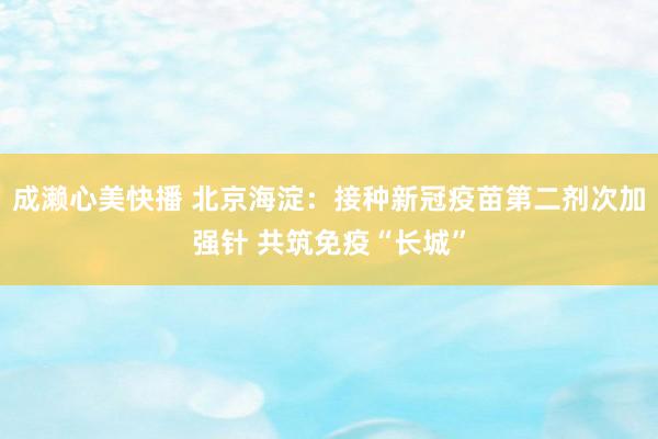 成濑心美快播 北京海淀：接种新冠疫苗第二剂次加强针 共筑免疫“长城”