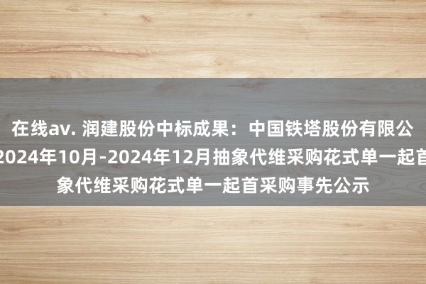 在线av. 润建股份中标成果：中国铁塔股份有限公司贵州分公司2024年10月-2024年12月抽象代维采购花式单一起首采购事先公示