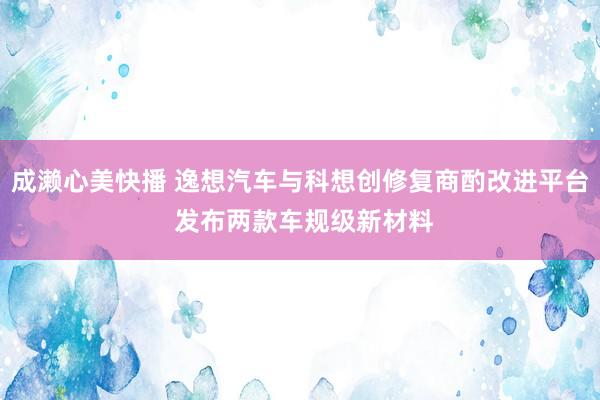 成濑心美快播 逸想汽车与科想创修复商酌改进平台 发布两款车规级新材料