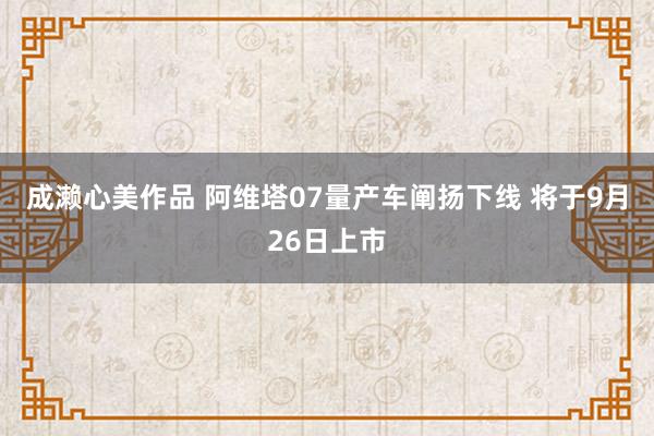 成濑心美作品 阿维塔07量产车阐扬下线 将于9月26日上市