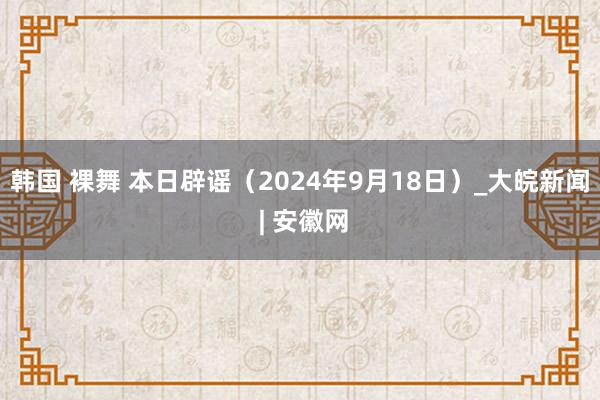 韩国 裸舞 本日辟谣（2024年9月18日）_大皖新闻 | 安徽网