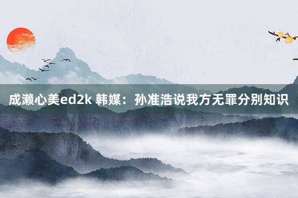 成濑心美ed2k 韩媒：孙准浩说我方无罪分别知识