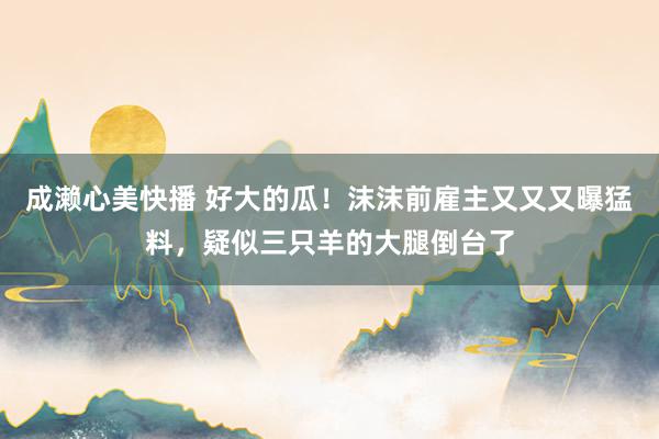 成濑心美快播 好大的瓜！沫沫前雇主又又又曝猛料，疑似三只羊的大腿倒台了