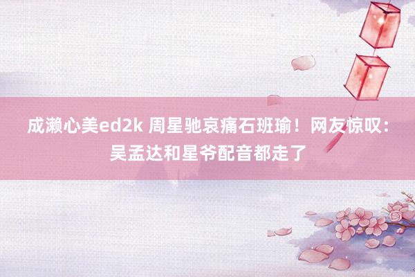 成濑心美ed2k 周星驰哀痛石班瑜！网友惊叹：吴孟达和星爷配音都走了