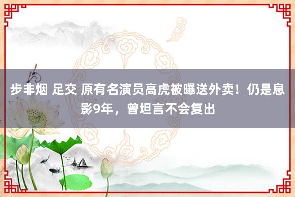 步非烟 足交 原有名演员高虎被曝送外卖！仍是息影9年，曾坦言不会复出