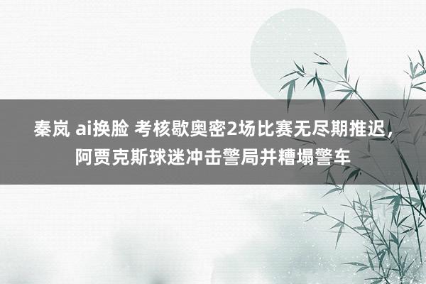 秦岚 ai换脸 考核歇奥密2场比赛无尽期推迟，阿贾克斯球迷冲击警局并糟塌警车