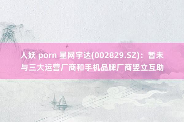 人妖 porn 星网宇达(002829.SZ)：暂未与三大运营厂商和手机品牌厂商竖立互助