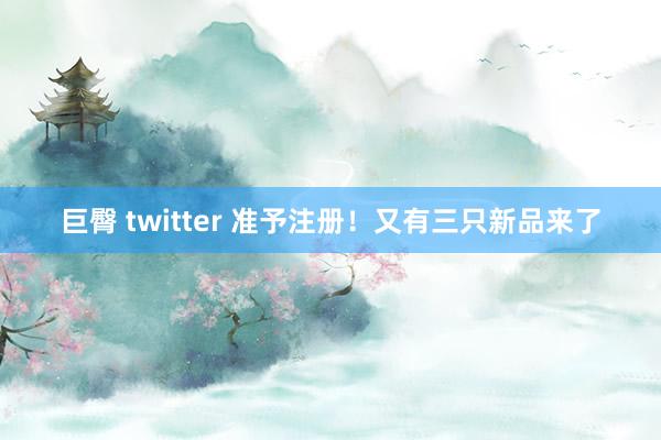 巨臀 twitter 准予注册！又有三只新品来了