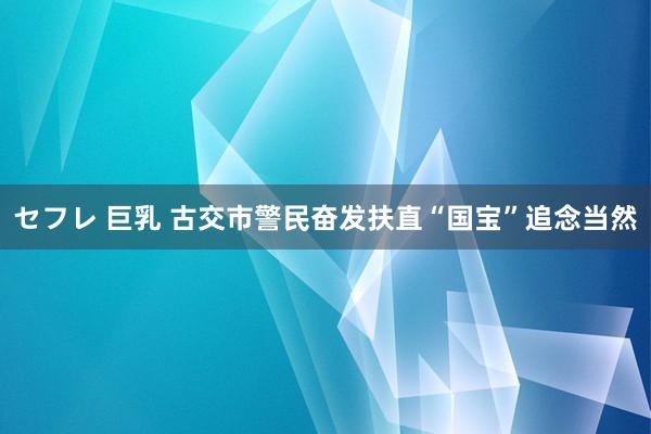 セフレ 巨乳 古交市警民奋发扶直“国宝”追念当然