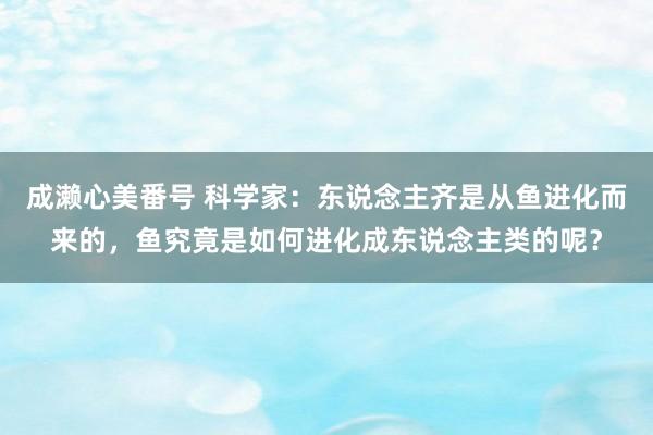 成濑心美番号 科学家：东说念主齐是从鱼进化而来的，鱼究竟是如何进化成东说念主类的呢？