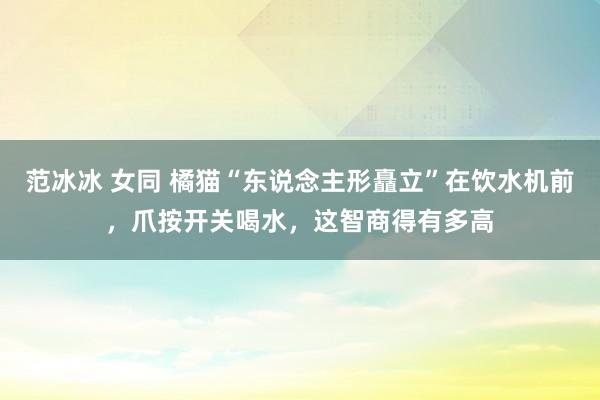 范冰冰 女同 橘猫“东说念主形矗立”在饮水机前，爪按开关喝水，这智商得有多高