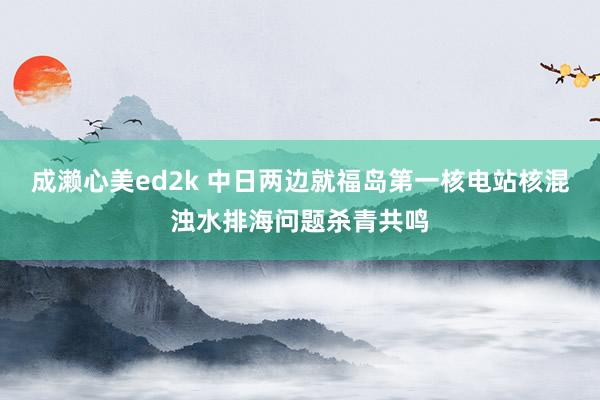 成濑心美ed2k 中日两边就福岛第一核电站核混浊水排海问题杀青共鸣