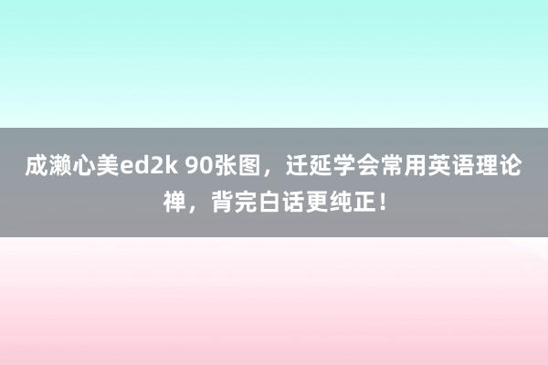 成濑心美ed2k 90张图，迁延学会常用英语理论禅，背完白话更纯正！